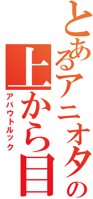 とあるアニオタの上から目線Ⅱ（アバウトルック）