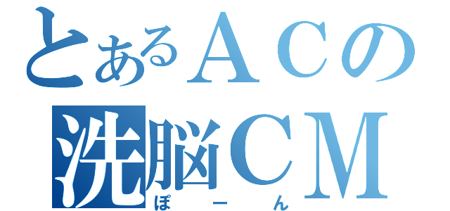 とあるＡＣの洗脳ＣＭ（ぽーん）