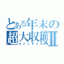 とある年末の超大収穫Ⅱ（オトシダマ）