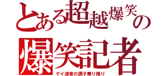 とある超越爆笑の爆笑記者（ゲイ達者の調子乗り捲り）