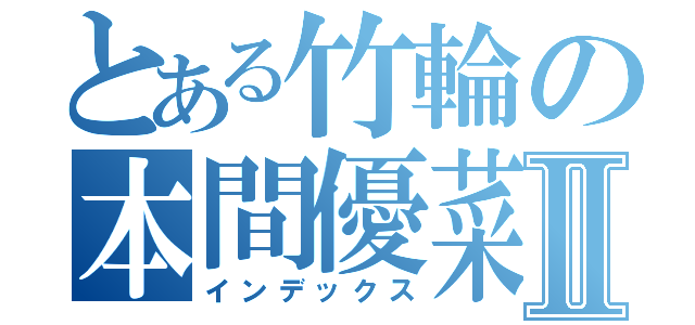 とある竹輪の本間優菜Ⅱ（インデックス）