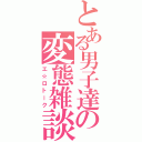 とある男子達の変態雑談（エ☆ロトーク）