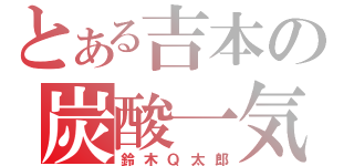 とある吉本の炭酸一気（鈴木Ｑ太郎）