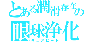 とある潤滑存在の眼球浄化（キュアビート）