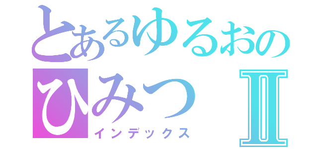 とあるゆるおのひみつⅡ（インデックス）