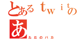 とあるｔｗｉｔｔｅｒのあ（ただのバカ）