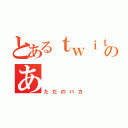 とあるｔｗｉｔｔｅｒのあ（ただのバカ）