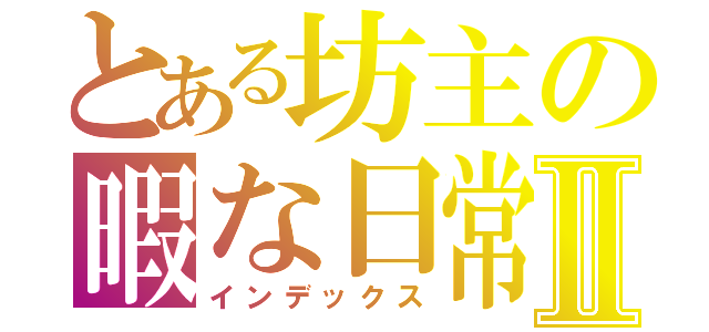 とある坊主の暇な日常Ⅱ（インデックス）