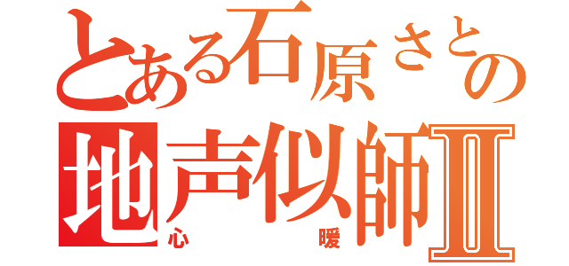 とある石原さとみの地声似師Ⅱ（心暖）