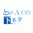 とあるＡＣの下ネタ（精Ｃ～♪）