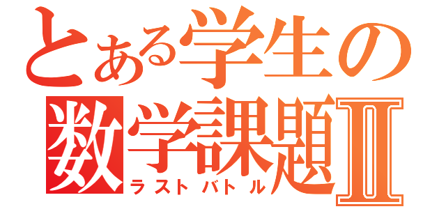 とある学生の数学課題Ⅱ（ラストバトル）