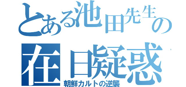 とある池田先生の在日疑惑（朝鮮カルトの逆襲）