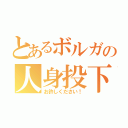 とあるボルガの人身投下（お許しください！）