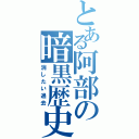 とある阿部の暗黒歴史（消したい過去）