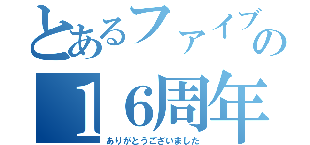 とあるファイブの１６周年（ありがとうございました）