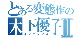 とある変態作の木下優子Ⅱ（インデックス）