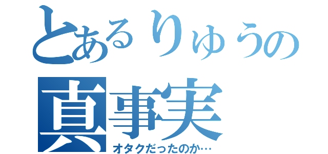 とあるりゅうの真事実（オタクだったのか…）