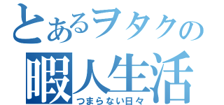 とあるヲタクの暇人生活（つまらない日々）