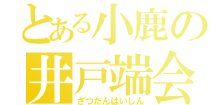 とある小鹿の井戸端会議（ざつだんはいしん）