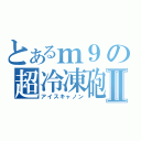 とあるｍ９の超冷凍砲Ⅱ（アイスキャノン）