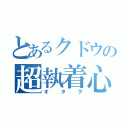 とあるクドウの超執着心（オタク）