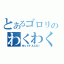 とあるゴロリのわくわく（作ってＦＡＣＫ！）