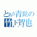 とある青髭の竹下智也（糞  人  間）