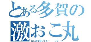 とある多賀の激おこ丸（にしまつ会いてぇー  ゎら）