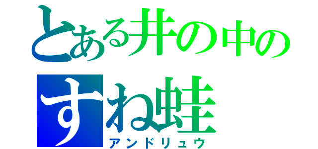 とある井の中のすね蛙（アンドリュウ）