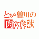 とある曽川の肉欲食獣（食欲満載）