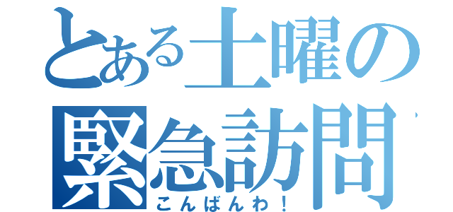 とある土曜の緊急訪問（こんばんわ！）