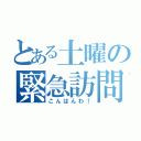 とある土曜の緊急訪問（こんばんわ！）