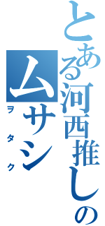 とある河西推しのムサシ（ヲタク）