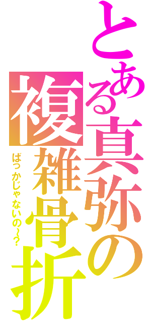 とある真弥の複雑骨折（ばっかじゃないの～？）