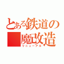 とある鉄道の　魔改造（リニューアル）