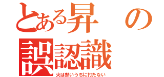 とある昇の誤認識（火は熱いうちに打たない）