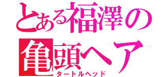 とある福澤の亀頭ヘアー（タートルヘッド）