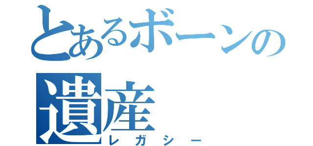 とあるボーンの遺産（レガシー）