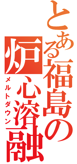 とある福島の炉心溶融（メルトダウン）