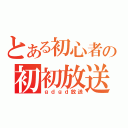 とある初心者の初初放送（ｇｄｇｄ放送）