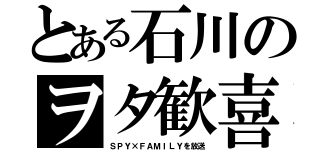 とある石川のヲタ歓喜（ＳＰＹ×ＦＡＭＩＬＹを放送）