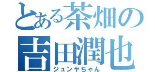 とある茶畑の吉田潤也（ジュンヤちゃん）