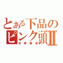 とある下品のピンク頭Ⅱ（志摩廉造）