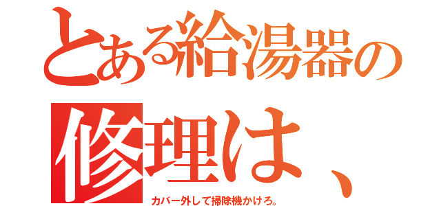 とある給湯器の修理は、（カバー外して掃除機かけろ。）