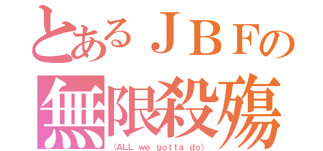 とあるＪＢＦの無限殺殤（（ＡＬＬ ｗｅ ｇｏｔｔａ ｄｏ））