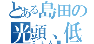 とある島田の光頭、低脳頭（ゴミ人間）