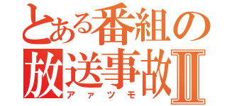 とある番組の放送事故Ⅱ（アァツモ）