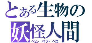とある生物の妖怪人間（べム・べラ・ベロ）