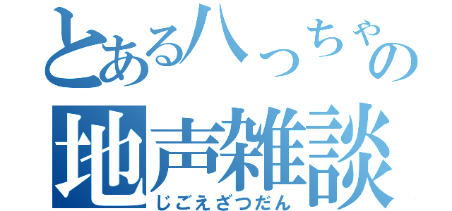 とある八っちゃんの地声雑談（じごえざつだん）