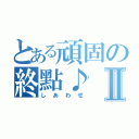 とある頑固の終點♪Ⅱ（しあわせ）